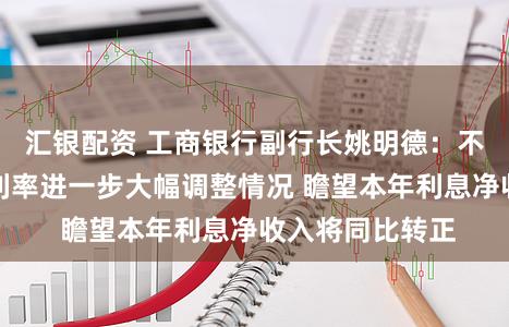 汇银配资 工商银行副行长姚明德：不磋议入款挂牌利率进一步大幅调整情况 瞻望本年利息净收入将同比转正