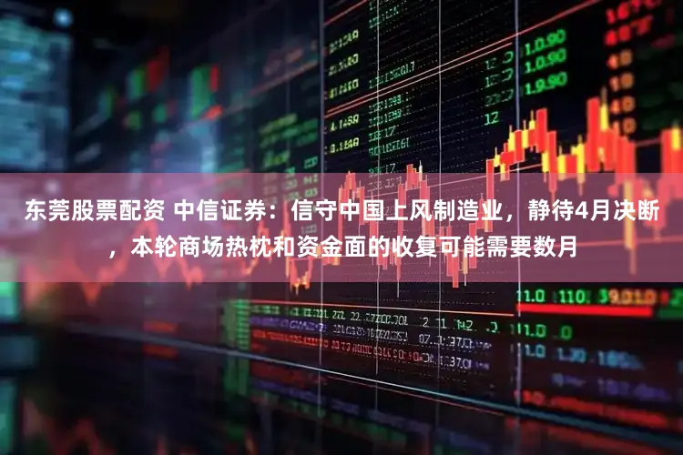 东莞股票配资 中信证券：信守中国上风制造业，静待4月决断，本轮商场热枕和资金面的收复可能需要数月
