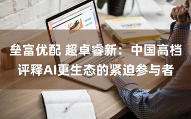 垒富优配 超卓睿新：中国高档评释AI更生态的紧迫参与者