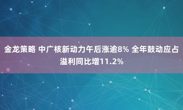 金龙策略 中广核新动力午后涨逾8% 全年鼓动应占溢利同比增11.2%