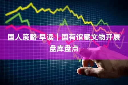 国人策略 早读｜国有馆藏文物开展盘库盘点