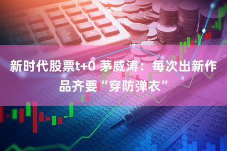 新时代股票t+0 茅威涛：每次出新作品齐要“穿防弹衣”