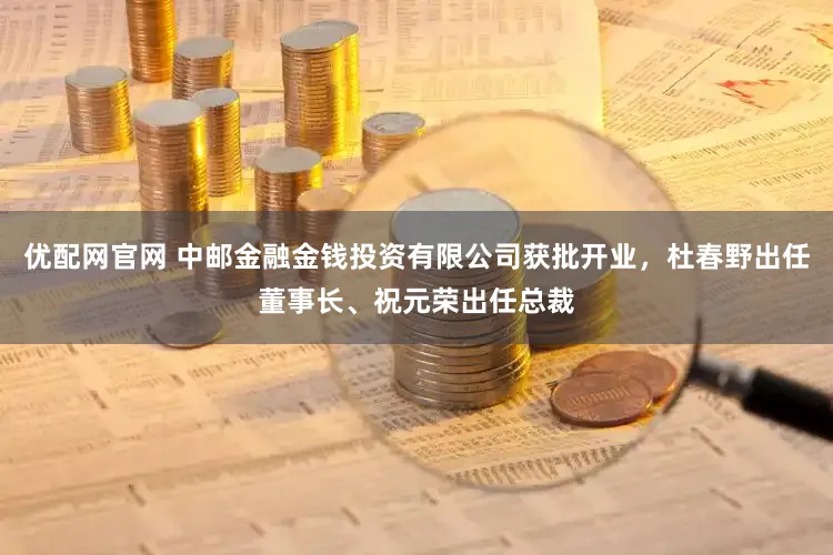 优配网官网 中邮金融金钱投资有限公司获批开业，杜春野出任董事长、祝元荣出任总裁