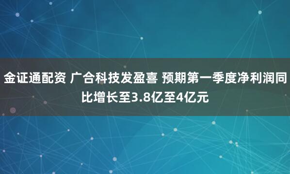 金证通配资 广合科技发盈喜 预期第一季度净利润同比增长至3.8亿至4亿元