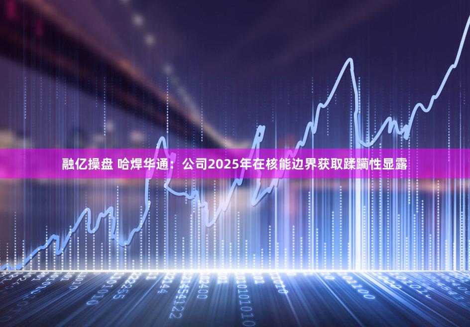 融亿操盘 哈焊华通：公司2025年在核能边界获取蹂躏性显露