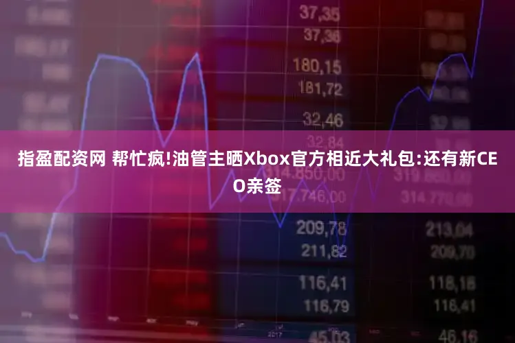 指盈配资网 帮忙疯!油管主晒Xbox官方相近大礼包:还有新CEO亲签