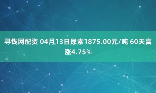 寻钱网配资 04月13日尿素1875.00元/吨 60天高涨4.75%