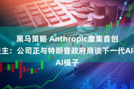 黑马策略 Anthropic麇集首创东谈主:公司正与特朗普政府商谈下一代AI模子