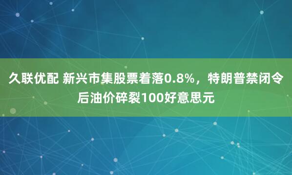 久联优配 新兴市集股票着落0.8%，特朗普禁闭令后油价碎裂100好意思元