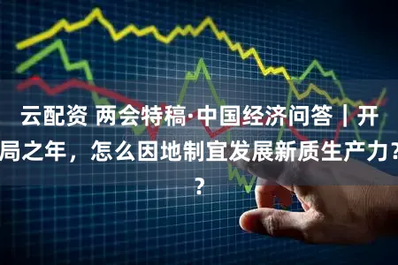 云配资 两会特稿·中国经济问答|开局之年,怎么因地制宜发展新质生产力?
