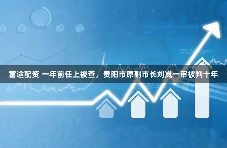 富途配资 一年前任上被查,贵阳市原副市长刘岚一审被判十年