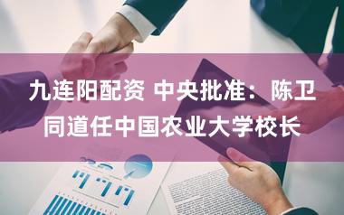 九连阳配资 中央批准:陈卫同道任中国农业大学校长