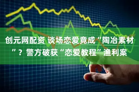 创元网配资 谈场恋爱竟成“陶冶素材”？警方破获“恋爱教程”渔利案