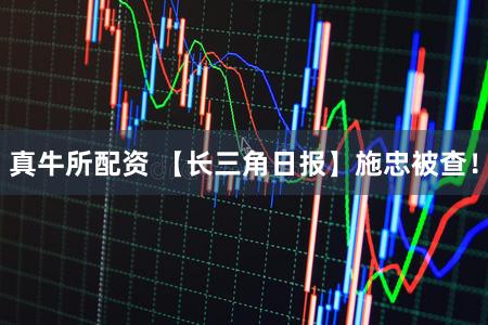 真牛所配资 【长三角日报】施忠被查！