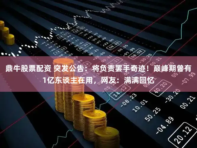 鼎牛股票配资 突发公告：将负责罢手奇迹！巅峰期曾有1亿东谈主在用，网友：满满回忆