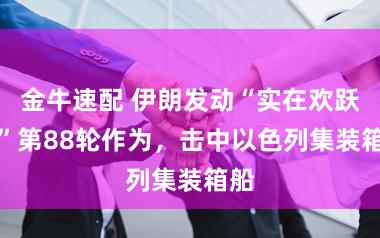 金牛速配 伊朗发动“实在欢跃-4”第88轮作为，击中以色列集装箱船