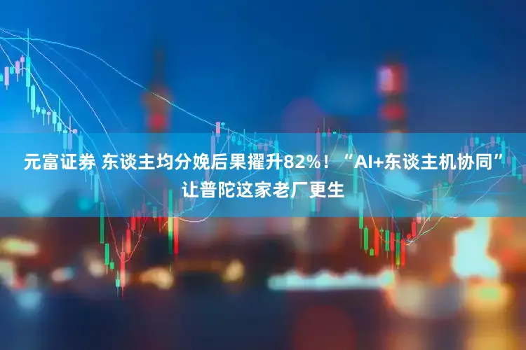 元富证券 东谈主均分娩后果擢升82%!“AI+东谈主机协同”让普陀这家老厂更生