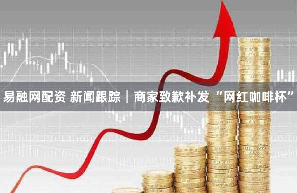 易融网配资 新闻跟踪|商家致歉补发 “网红咖啡杯”