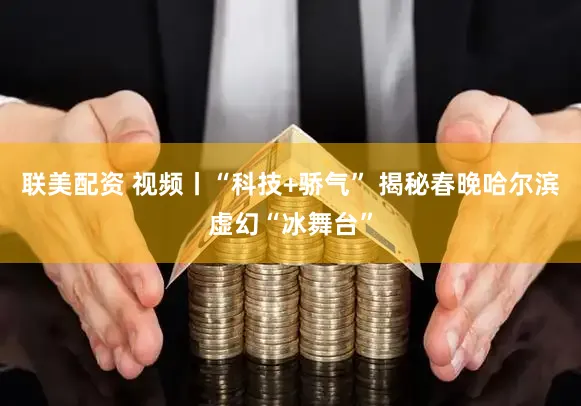 联美配资 视频丨“科技+骄气” 揭秘春晚哈尔滨虚幻“冰舞台”
