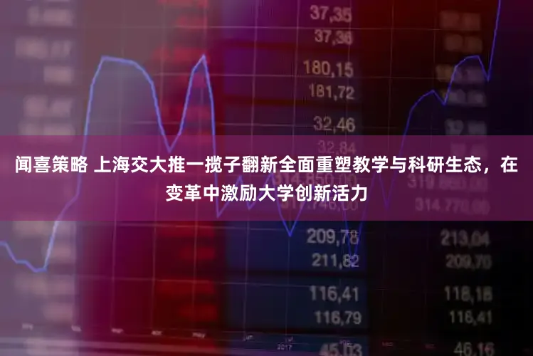 闻喜策略 上海交大推一揽子翻新全面重塑教学与科研生态，在变革中激励大学创新活力