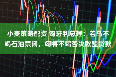 小麦策略配资 匈牙利总理:若乌不竭石油禁闭,匈将不竭否决欧盟贷款