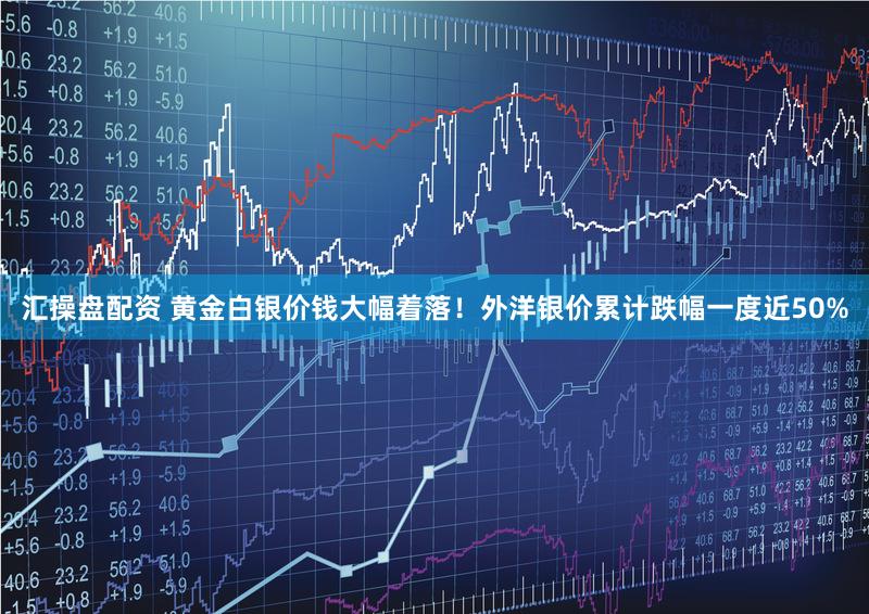 汇操盘配资 黄金白银价钱大幅着落！外洋银价累计跌幅一度近50%