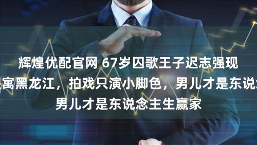 辉煌优配官网 67岁囚歌王子迟志强现状曝光:假寓黑龙江,拍戏只演小脚色,男儿才是东说念主生赢家