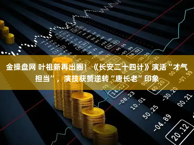 金操盘网 叶祖新再出圈！《长安二十四计》演活“才气担当”，演技获赞逆转“唐长老”印象