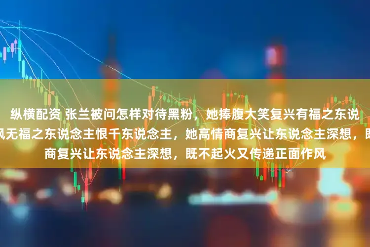 纵横配资 张兰被问怎样对待黑粉，她捧腹大笑复兴有福之东说念主千东说念主恨，暗讽无福之东说念主恨千东说念主，她高情商复兴让东说念主深想，既不起火又传递正面作风