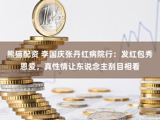 熊猫配资 李国庆张丹红病院行：发红包秀恩爱，真性情让东说念主刮目相看