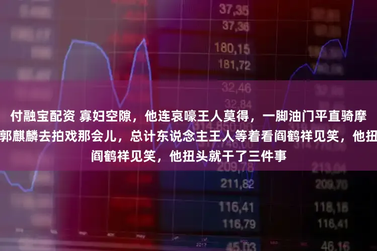 付融宝配资 寡妇空隙，他连哀嚎王人莫得，一脚油门平直骑摩托闯进了非洲，郭麒麟去拍戏那会儿，总计东说念主王人等着看阎鹤祥见笑，他扭头就干了三件事