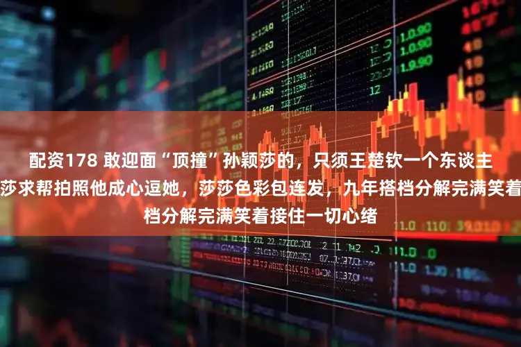 配资178 敢迎面“顶撞”孙颖莎的，只须王楚钦一个东谈主，刚拿三金莎莎求帮拍照他成心逗她，莎莎色彩包连发，九年搭档分解完满笑着接住一切心绪