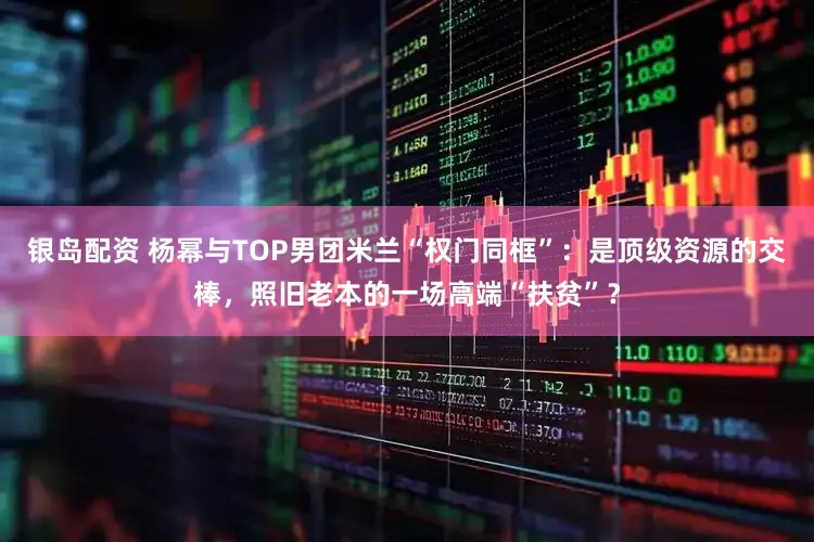 银岛配资 杨幂与TOP男团米兰“权门同框”：是顶级资源的交棒，照旧老本的一场高端“扶贫”？