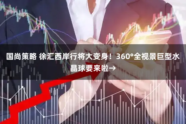 国尚策略 徐汇西岸行将大变身！360°全视景巨型水晶球要来啦→