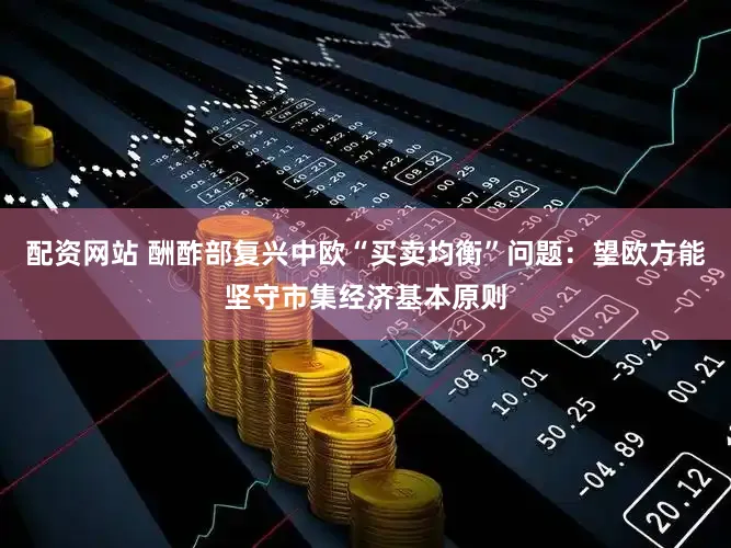 配资网站 酬酢部复兴中欧“买卖均衡”问题：望欧方能坚守市集经济基本原则